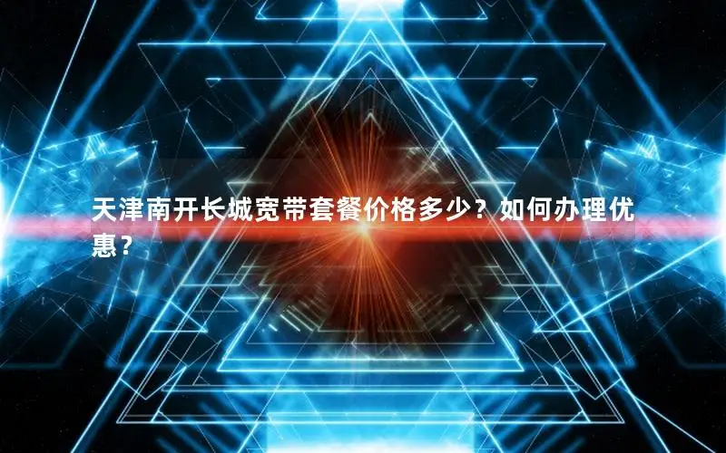 天津南开长城宽带套餐价格多少？如何办理优惠？