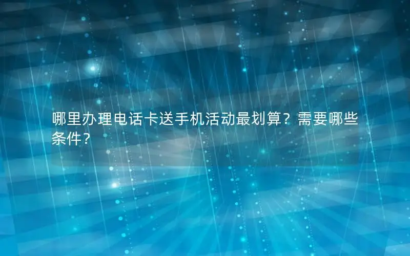 哪里办理电话卡送手机活动最划算？需要哪些条件？