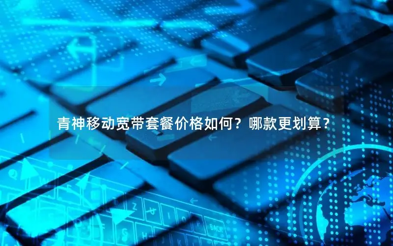 青神移动宽带套餐价格如何？哪款更划算？