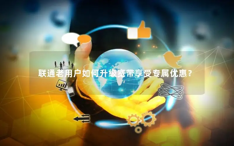 联通老用户如何升级宽带享受专属优惠？