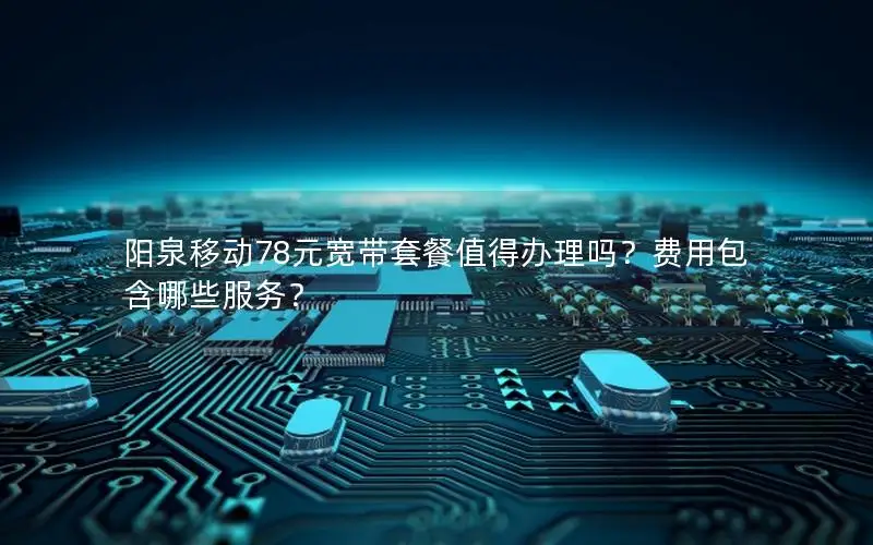 阳泉移动78元宽带套餐值得办理吗？费用包含哪些服务？