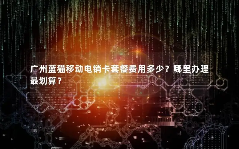 广州蓝猫移动电销卡套餐费用多少？哪里办理最划算？