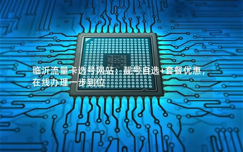 临沂流量卡选号网站：靓号自选+套餐优惠，在线办理一步到位