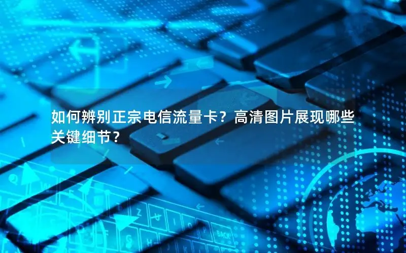 如何辨别正宗电信流量卡？高清图片展现哪些关键细节？