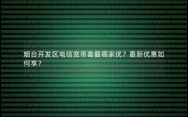 烟台开发区电信宽带套餐哪家优？最新优惠如何享？
