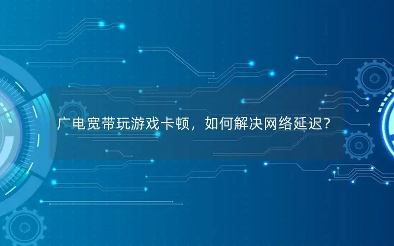 广电宽带玩游戏卡顿，如何解决网络延迟？