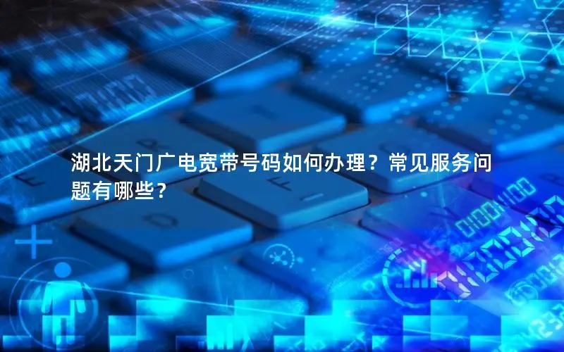 湖北天门广电宽带号码如何办理？常见服务问题有哪些？
