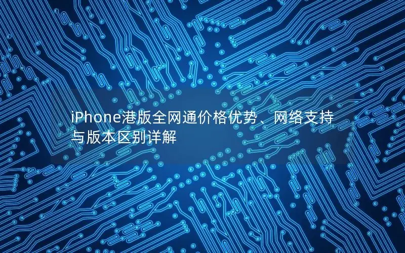 iPhone港版全网通价格优势、网络支持与版本区别详解