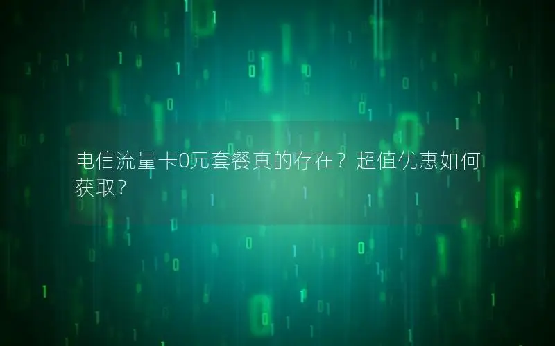 电信流量卡0元套餐真的存在？超值优惠如何获取？