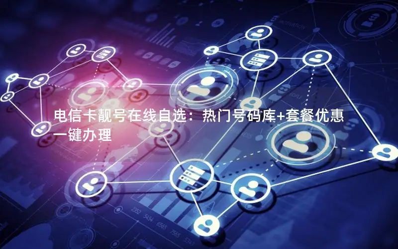 电信卡靓号在线自选：热门号码库+套餐优惠一键办理