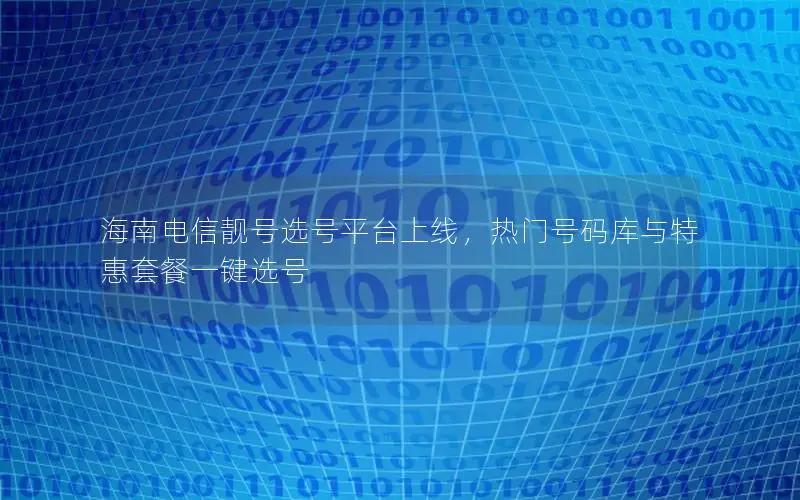 海南电信靓号选号平台上线，热门号码库与特惠套餐一键选号