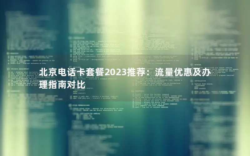 北京电话卡套餐2023推荐：流量优惠及办理指南对比