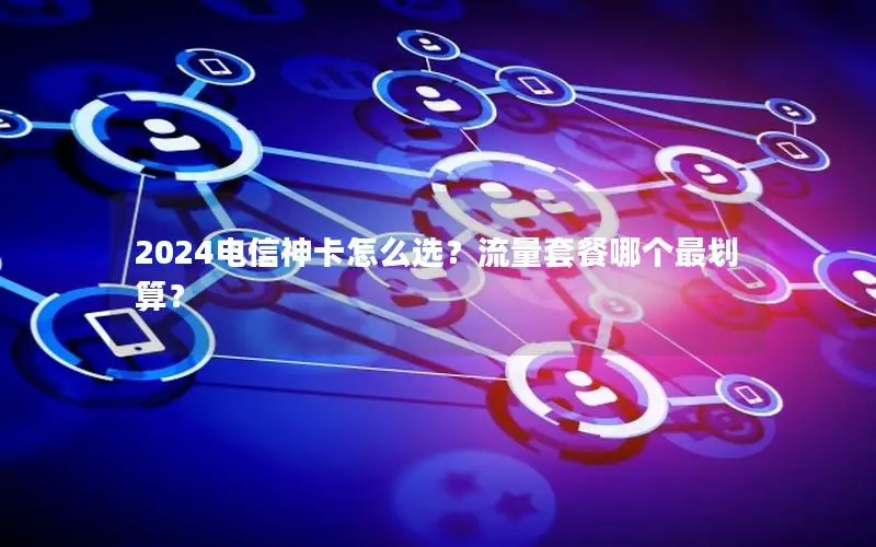 2024电信神卡怎么选？流量套餐哪个最划算？