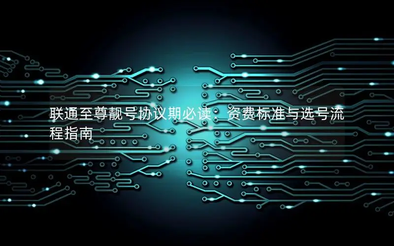 联通至尊靓号协议期必读：资费标准与选号流程指南