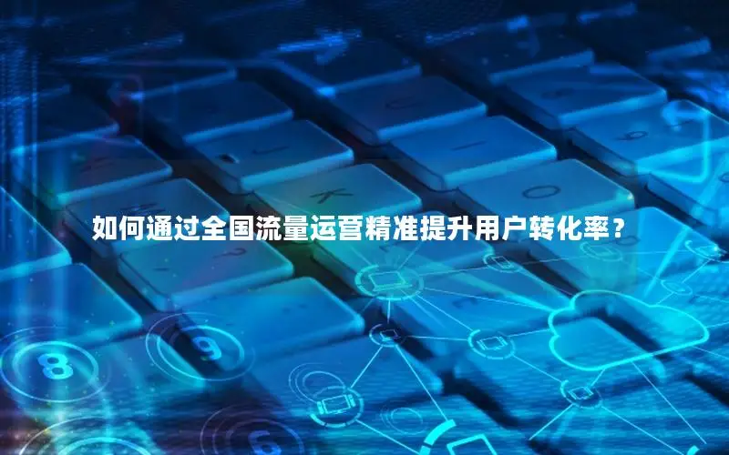 如何通过全国流量运营精准提升用户转化率？