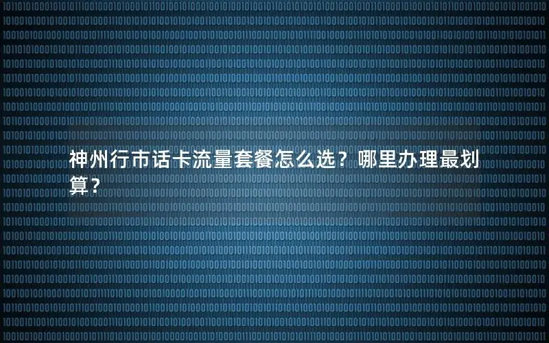 神州行市话卡流量套餐怎么选？哪里办理最划算？
