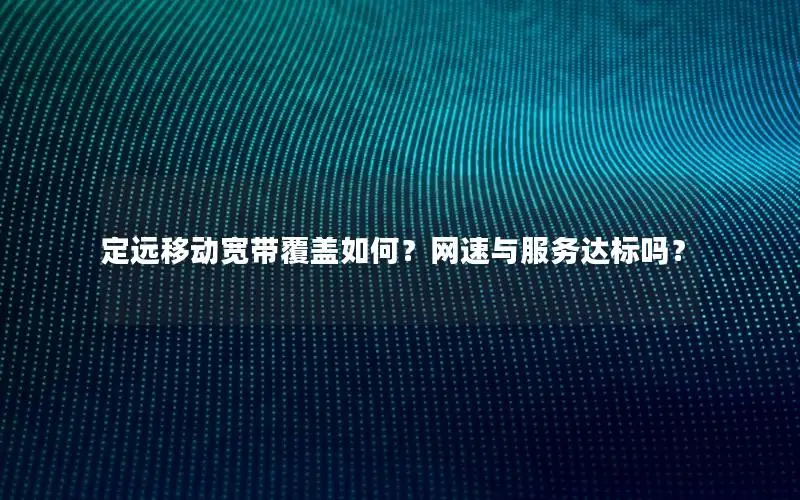 定远移动宽带覆盖如何？网速与服务达标吗？