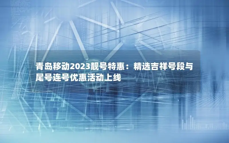 青岛移动2023靓号特惠：精选吉祥号段与尾号连号优惠活动上线