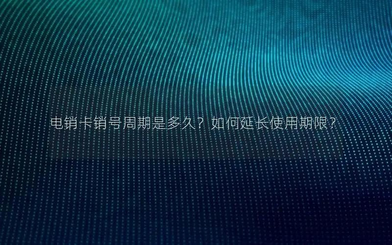 电销卡销号周期是多久？如何延长使用期限？