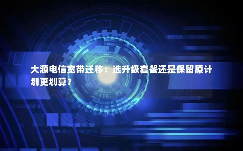 大源电信宽带迁移：选升级套餐还是保留原计划更划算？