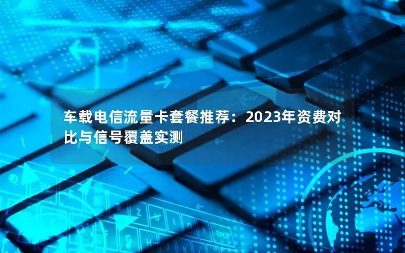 车载电信流量卡套餐推荐：2023年资费对比与信号覆盖实测