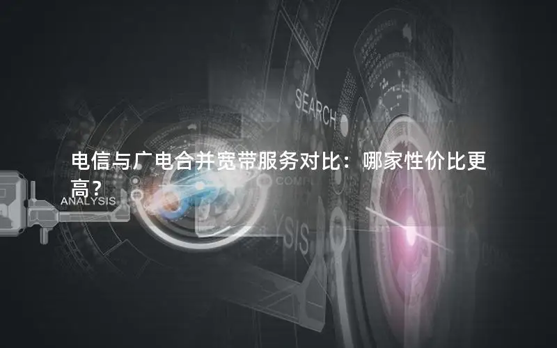 电信与广电合并宽带服务对比：哪家性价比更高？