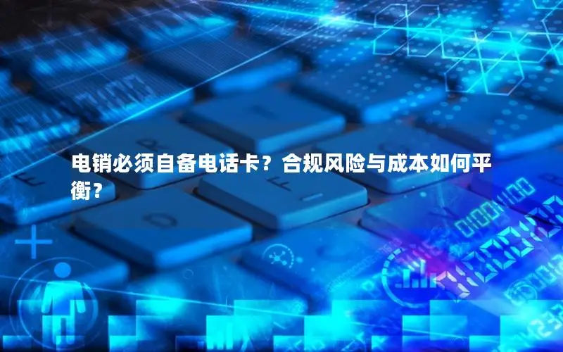 电销必须自备电话卡？合规风险与成本如何平衡？