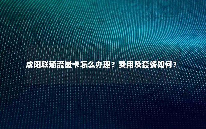 咸阳联通流量卡怎么办理？费用及套餐如何？