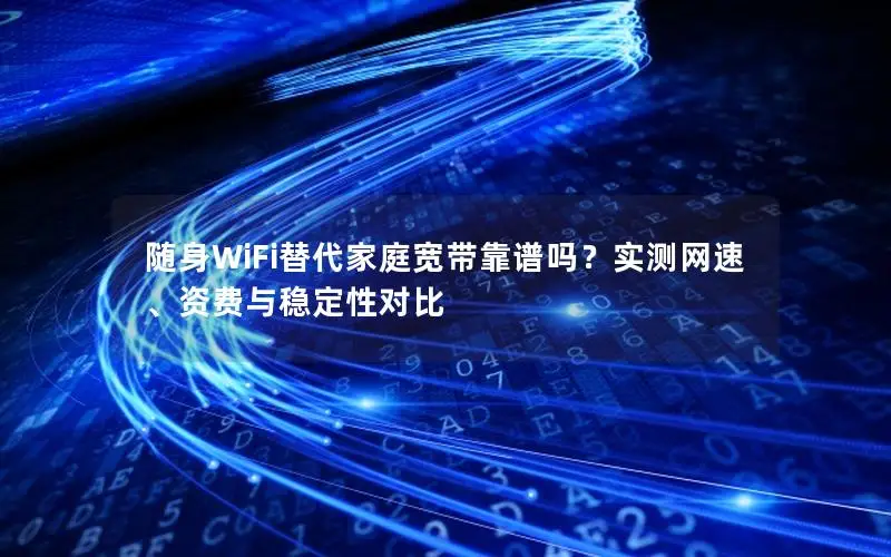 随身WiFi替代家庭宽带靠谱吗？实测网速、资费与稳定性对比