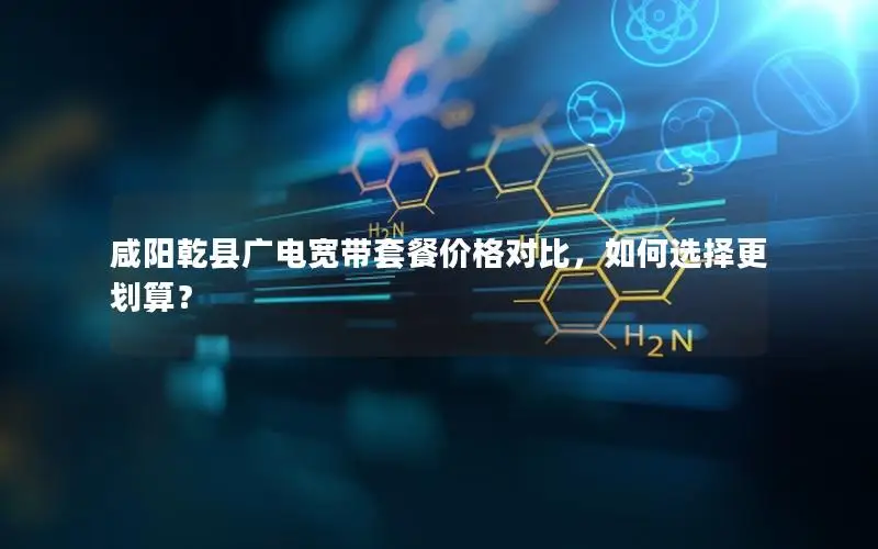 咸阳乾县广电宽带套餐价格对比，如何选择更划算？