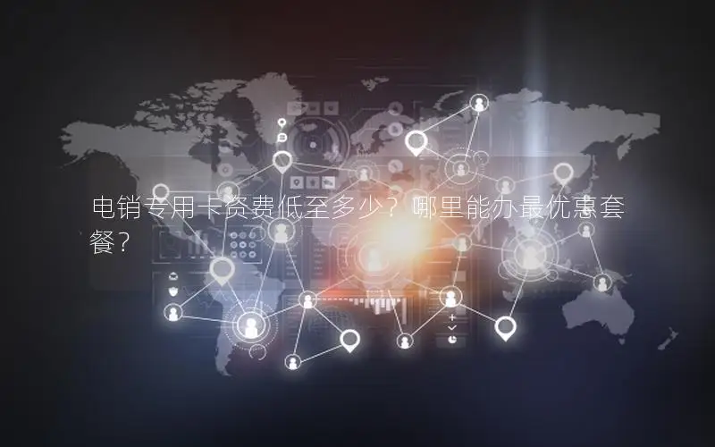 电销专用卡资费低至多少？哪里能办最优惠套餐？