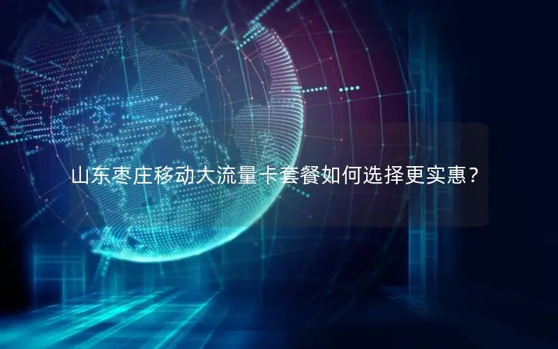 山东枣庄移动大流量卡套餐如何选择更实惠？