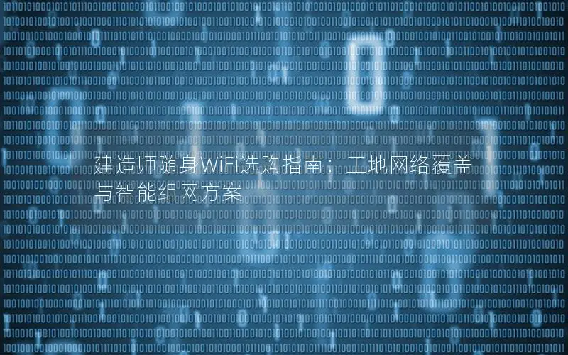 建造师随身WiFi选购指南：工地网络覆盖与智能组网方案
