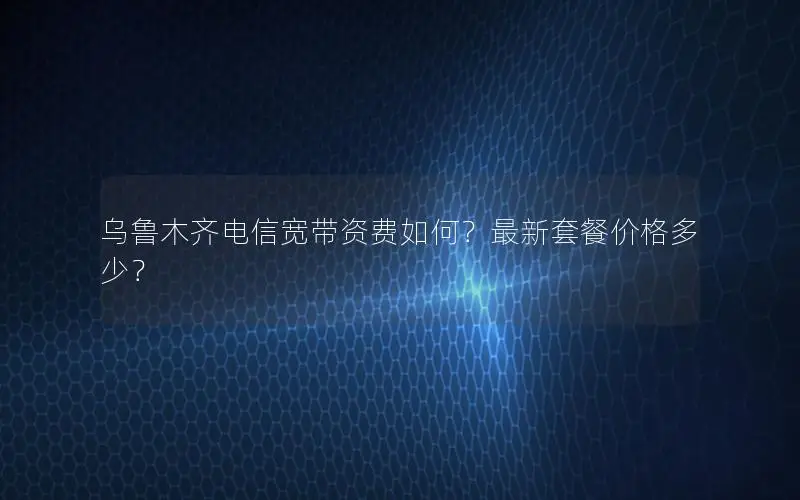 乌鲁木齐电信宽带资费如何？最新套餐价格多少？
