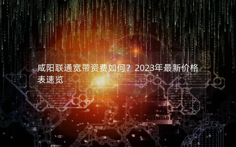 咸阳联通宽带资费如何？2023年最新价格表速览