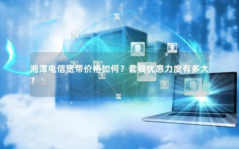 湘潭电信宽带价格如何？套餐优惠力度有多大？