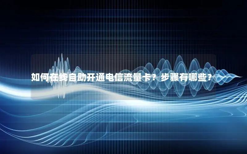 如何在线自助开通电信流量卡？步骤有哪些？