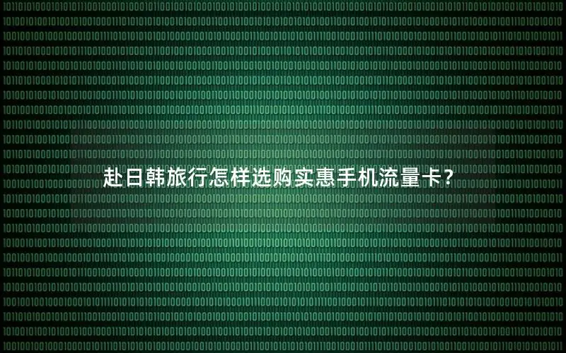 赴日韩旅行怎样选购实惠手机流量卡？