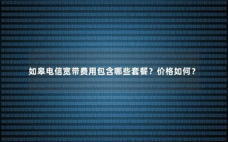 如皋电信宽带费用包含哪些套餐？价格如何？