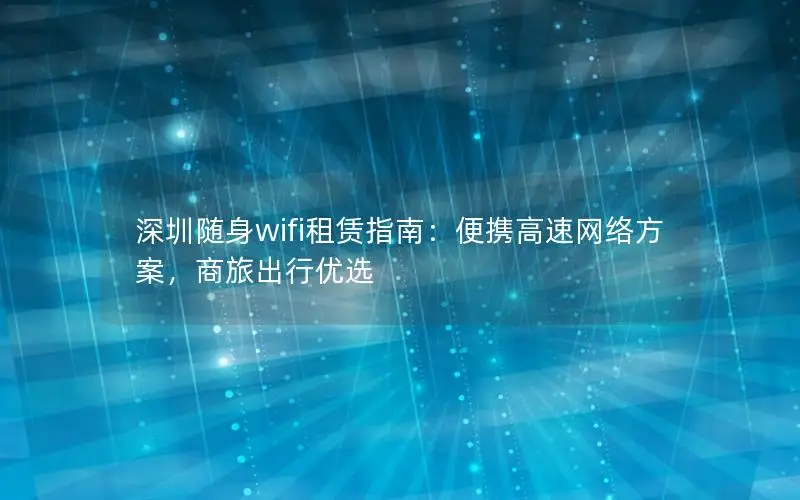 深圳随身wifi租赁指南：便携高速网络方案，商旅出行优选