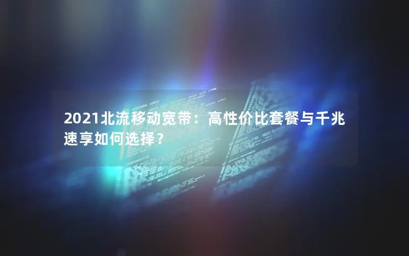 2021北流移动宽带：高性价比套餐与千兆速享如何选择？