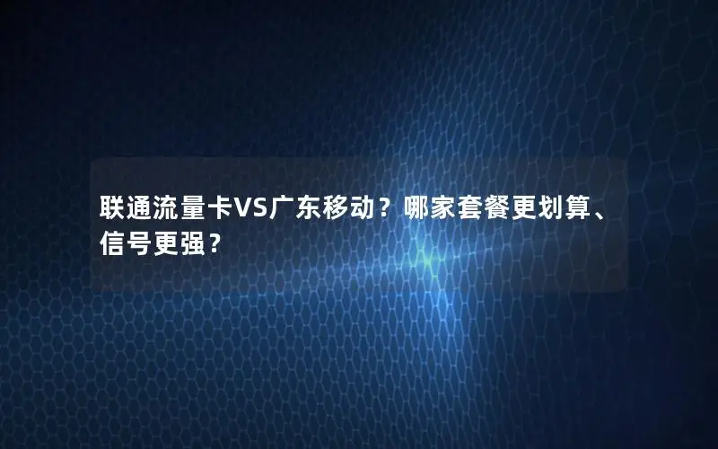 联通流量卡VS广东移动？哪家套餐更划算、信号更强？