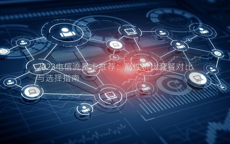2023电信流量卡推荐：高性价比套餐对比与选择指南