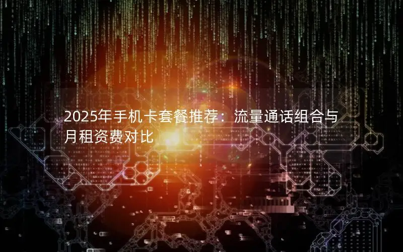 2025年手机卡套餐推荐：流量通话组合与月租资费对比