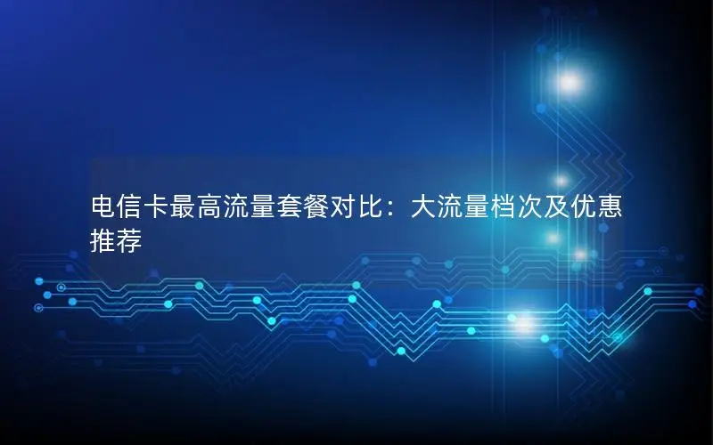 电信卡最高流量套餐对比：大流量档次及优惠推荐
