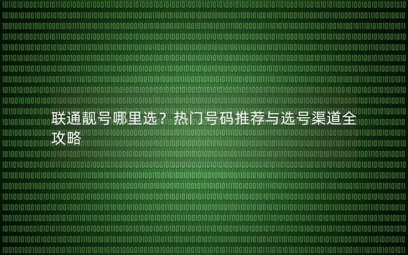 联通靓号哪里选？热门号码推荐与选号渠道全攻略