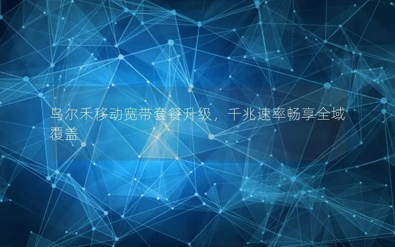乌尔禾移动宽带套餐升级，千兆速率畅享全域覆盖