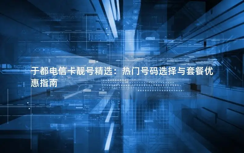 于都电信卡靓号精选：热门号码选择与套餐优惠指南