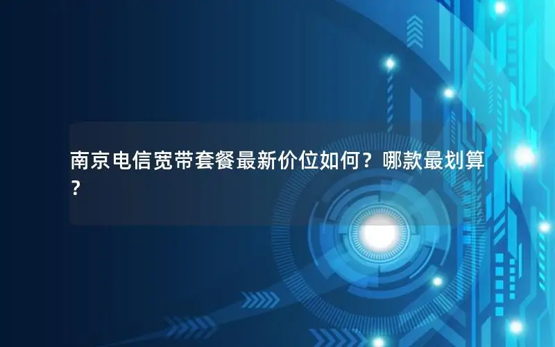 南京电信宽带套餐最新价位如何？哪款最划算？
