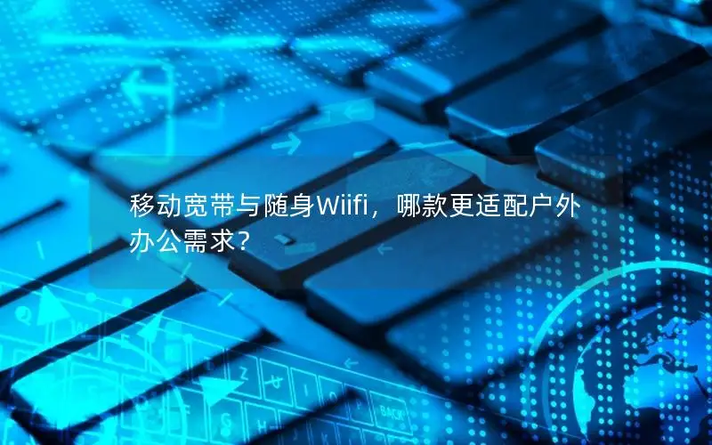 移动宽带与随身Wiifi，哪款更适配户外办公需求？